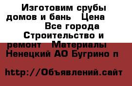  Изготовим срубы домов и бань › Цена ­ 1 000 - Все города Строительство и ремонт » Материалы   . Ненецкий АО,Бугрино п.